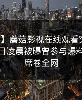 【爆料】蘑菇影视在线观看突发：明星在今日凌晨被曝曾参与爆料，心跳席卷全网