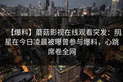 【爆料】蘑菇影视在线观看突发：明星在今日凌晨被曝曾参与爆料，心跳席卷全网