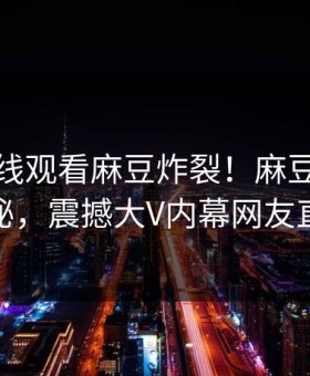 麻豆在线观看麻豆炸裂！麻豆短视频点击揭秘，震撼大V内幕网友直呼过瘾