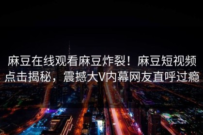 麻豆在线观看麻豆炸裂！麻豆短视频点击揭秘，震撼大V内幕网友直呼过瘾