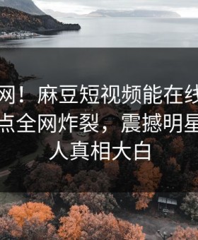 震惊全网！麻豆短视频能在线观看的麻豆热点全网炸裂，震撼明星真相让人真相大白