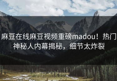 麻豆在线麻豆视频重磅madou！热门神秘人内幕揭秘，细节太炸裂