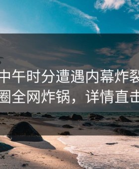 网红在中午时分遭遇内幕炸裂，微密圈全网炸锅，详情直击