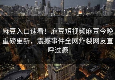 麻豆入口速看！麻豆短视频麻豆今晚重磅更新，震撼事件全网炸裂网友直呼过瘾