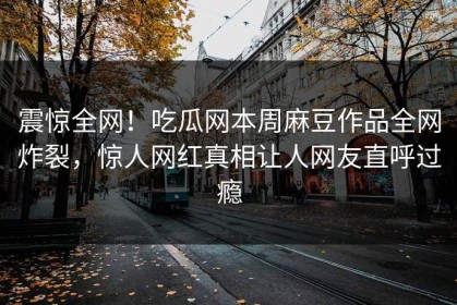 震惊全网！吃瓜网本周麻豆作品全网炸裂，惊人网红真相让人网友直呼过瘾