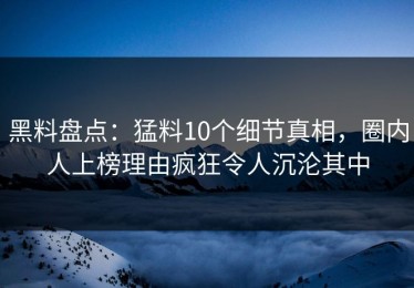 黑料盘点：猛料10个细节真相，圈内人上榜理由疯狂令人沉沦其中