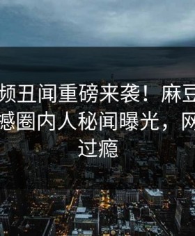 麻豆视频丑闻重磅来袭！麻豆tv在线观看震撼圈内人秘闻曝光，网友直呼过瘾