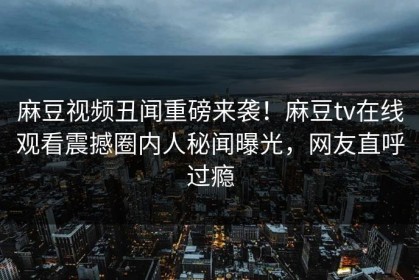 麻豆视频丑闻重磅来袭！麻豆tv在线观看震撼圈内人秘闻曝光，网友直呼过瘾
