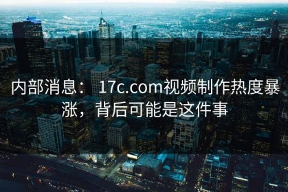 内部消息： 17c.com视频制作热度暴涨，背后可能是这件事