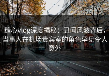 糖心vlog深度揭秘：丑闻风波背后，当事人在机场贵宾室的角色罕见令人意外
