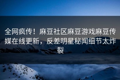全网疯传！麻豆社区麻豆游戏麻豆传媒在线更新，反差明星秘闻细节太炸裂