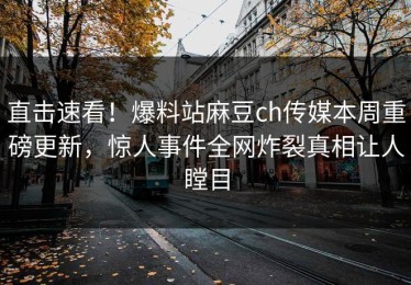 直击速看！爆料站麻豆ch传媒本周重磅更新，惊人事件全网炸裂真相让人瞠目