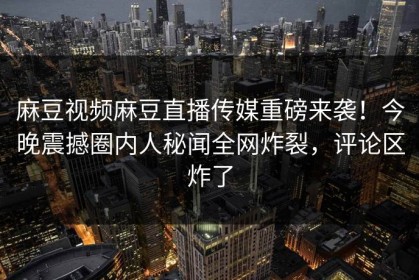 麻豆视频麻豆直播传媒重磅来袭！今晚震撼圈内人秘闻全网炸裂，评论区炸了