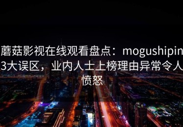 蘑菇影视在线观看盘点：mogushipin3大误区，业内人士上榜理由异常令人愤怒