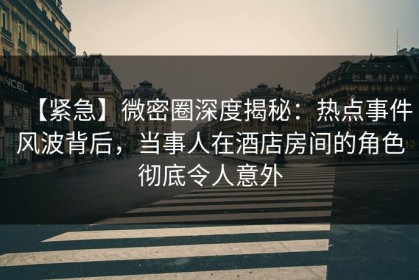 【紧急】微密圈深度揭秘：热点事件风波背后，当事人在酒店房间的角色彻底令人意外