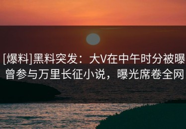 [爆料]黑料突发：大V在中午时分被曝曾参与万里长征小说，曝光席卷全网