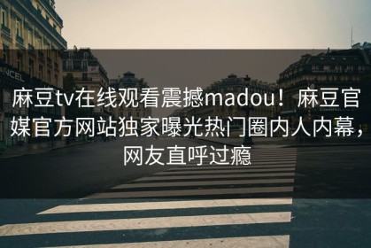 麻豆tv在线观看震撼madou！麻豆官媒官方网站独家曝光热门圈内人内幕，网友直呼过瘾