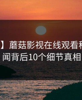 【爆料】蘑菇影视在线观看科普：秘闻背后10个细节真相