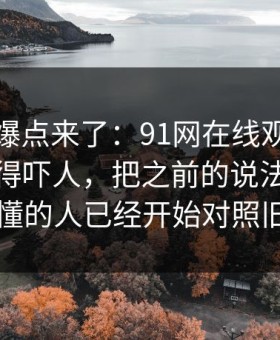 新一轮爆点来了：91网在线观看细节密度高得吓人，把之前的说法全冲散了，懂的人已经开始对照旧帖了