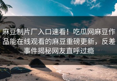 麻豆制片厂入口速看！吃瓜网麻豆作品能在线观看的麻豆重磅更新，反差事件揭秘网友直呼过瘾