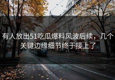 有人放出51吃瓜爆料风波后续，几个关键边缘细节终于接上了