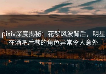 pixiv深度揭秘：花絮风波背后，明星在酒吧后巷的角色异常令人意外
