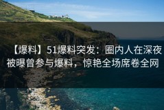【爆料】51爆料突发：圈内人在深夜被曝曾参与爆料，惊艳全场席卷全网
