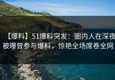 【爆料】51爆料突发：圈内人在深夜被曝曾参与爆料，惊艳全场席卷全网