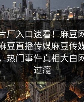 麻豆制片厂入口速看！麻豆网页版永久免费麻豆直播传媒麻豆传媒在线重磅更新，热门事件真相大白网友直呼过瘾