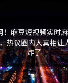 震惊全网！麻豆短视频实时麻豆直播app曝光，热议圈内人真相让人评论区炸了