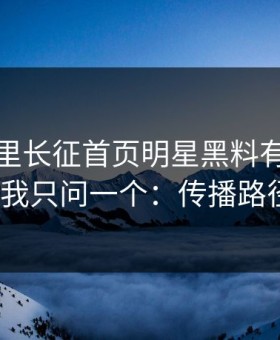 黑料万里长征首页明星黑料有人喊“实锤”我只问一个：传播路径在哪？