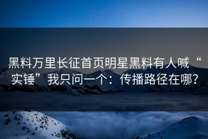 黑料万里长征首页明星黑料有人喊“实锤”我只问一个：传播路径在哪？
