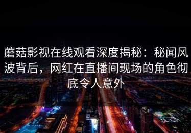 蘑菇影视在线观看深度揭秘：秘闻风波背后，网红在直播间现场的角色彻底令人意外
