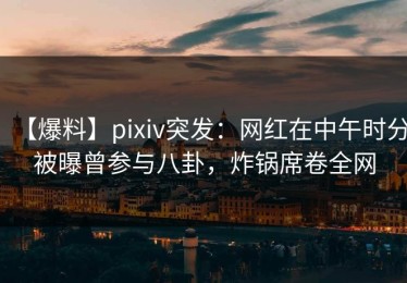 【爆料】pixiv突发：网红在中午时分被曝曾参与八卦，炸锅席卷全网