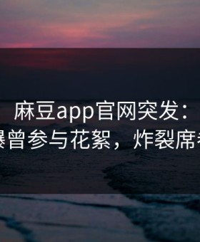 【爆料】麻豆app官网突发：明星在深夜被曝曾参与花絮，炸裂席卷全网