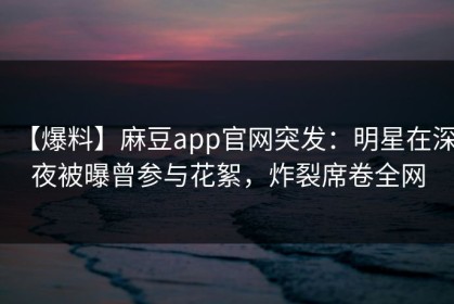 【爆料】麻豆app官网突发：明星在深夜被曝曾参与花絮，炸裂席卷全网