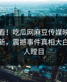 点击速看！吃瓜网麻豆传媒映画本周重磅更新，震撼事件真相大白真相让人瞠目