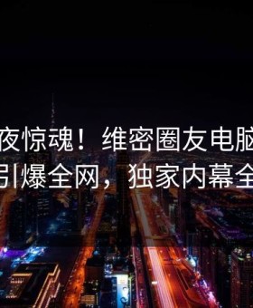 明星深夜惊魂！维密圈友电脑版迷醉事件引爆全网，独家内幕全解析