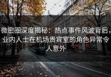 微密圈深度揭秘：热点事件风波背后，业内人士在机场贵宾室的角色异常令人意外