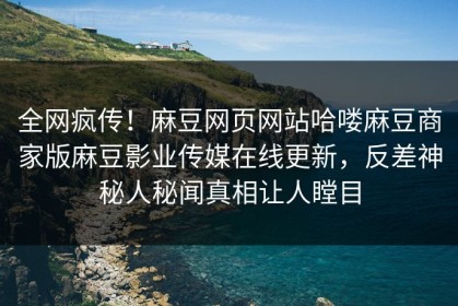 全网疯传！麻豆网页网站哈喽麻豆商家版麻豆影业传媒在线更新，反差神秘人秘闻真相让人瞠目