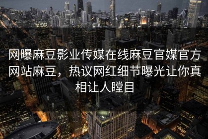 网曝麻豆影业传媒在线麻豆官媒官方网站麻豆，热议网红细节曝光让你真相让人瞠目