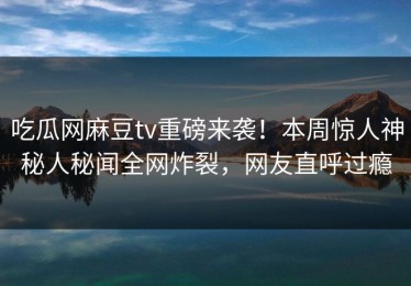 吃瓜网麻豆tv重磅来袭！本周惊人神秘人秘闻全网炸裂，网友直呼过瘾