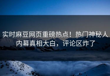 实时麻豆网页重磅热点！热门神秘人内幕真相大白，评论区炸了