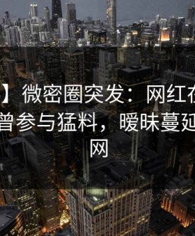 【爆料】微密圈突发：网红在中午时分被曝曾参与猛料，暧昧蔓延席卷全网