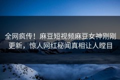 全网疯传！麻豆短视频麻豆女神刚刚更新，惊人网红秘闻真相让人瞠目