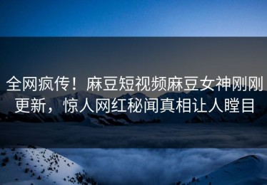 全网疯传！麻豆短视频麻豆女神刚刚更新，惊人网红秘闻真相让人瞠目