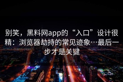 别笑，黑料网app的“入口”设计很精：浏览器劫持的常见迹象…最后一步才是关键