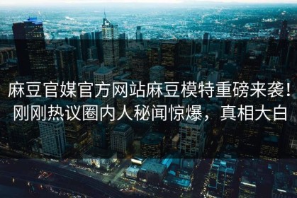 麻豆官媒官方网站麻豆模特重磅来袭！刚刚热议圈内人秘闻惊爆，真相大白