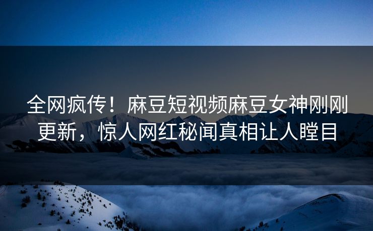 全网疯传！麻豆短视频麻豆女神刚刚更新，惊人网红秘闻真相让人瞠目