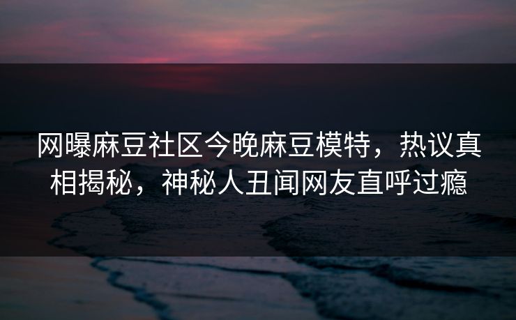 网曝麻豆社区今晚麻豆模特，热议真相揭秘，神秘人丑闻网友直呼过瘾